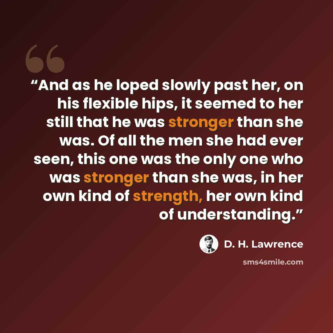 “And as he loped slowly past her, on his flexible hips, it seemed to her still that he was stronger than she was. Of all the men she had ever seen, this one was the only one who was stronger than she was, in her own kind of strength, her own kind of understanding.” quote by D. H. Lawrence