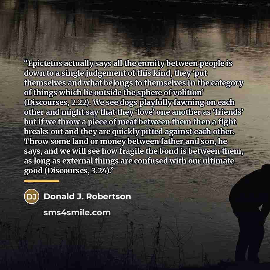 “Epictetus actually says all the enmity between people is down to a single judgement of this kind, they ‘put themselves and what belongs to themselves in the category of things which lie outside the sphere of volition’ (Discourses, 2.22). We see dogs playfully fawning on each other and might say…” quote by Donald J. Robertson