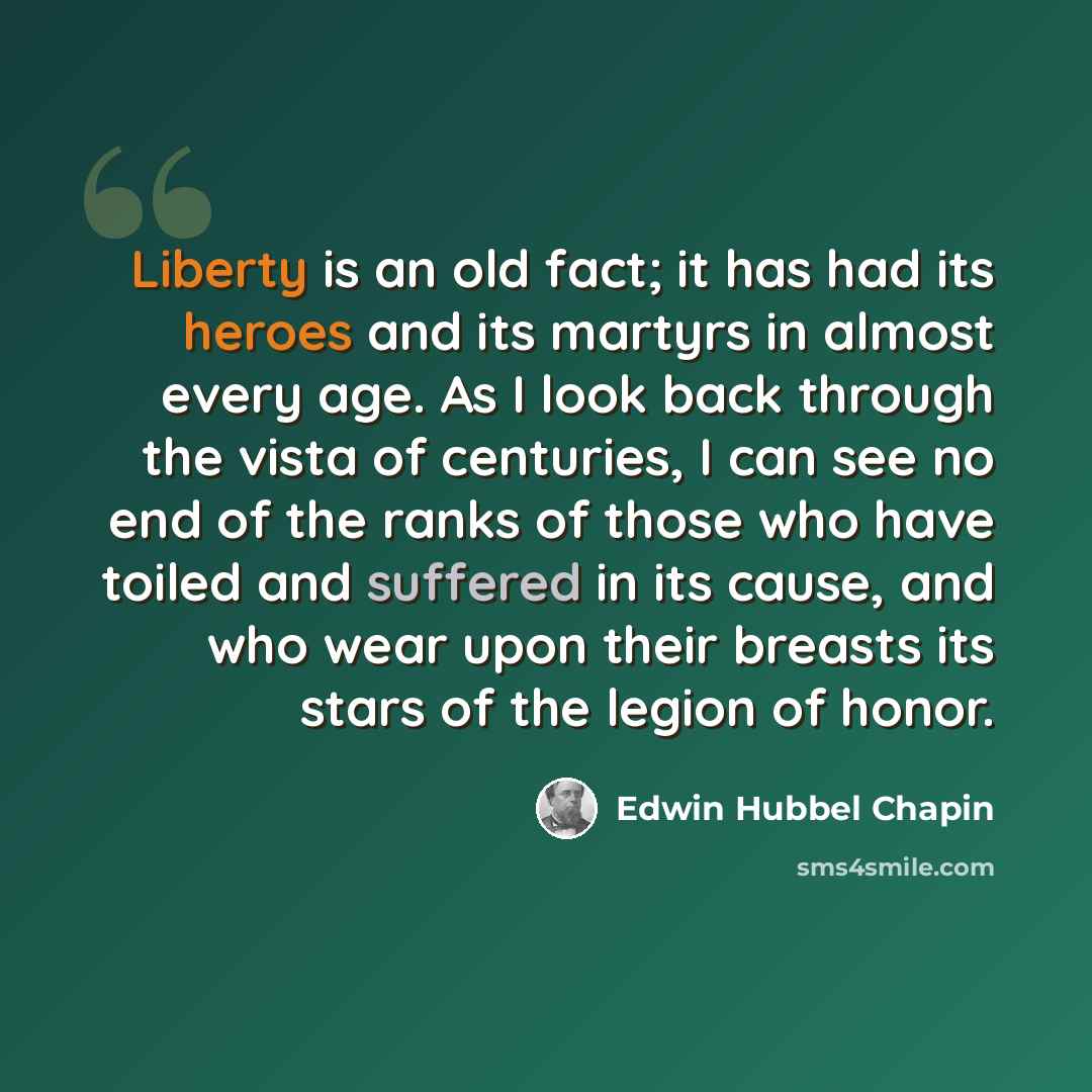 “Liberty is an old fact; it has had its heroes and its martyrs in almost every age. As I look back through the vista of centuries, I can see no end of the ranks of those who have toiled and suffered in its cause, and who wear upon their breasts its stars of the legion of honor.” quote by Edwin Hubbel Chapin