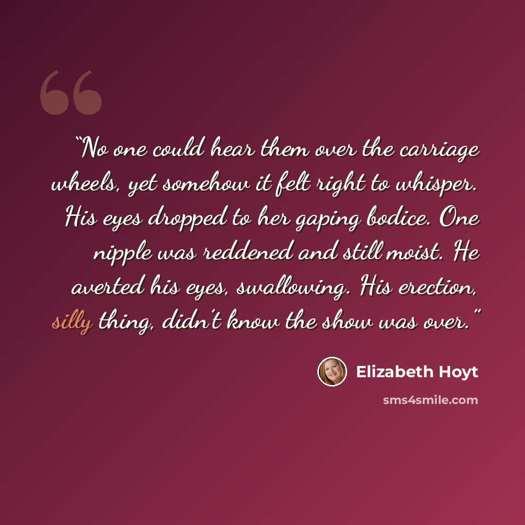“No one could hear them over the carriage wheels, yet somehow it felt right to whisper. His eyes dropped to her gaping bodice. One nipple was reddened and still moist. He averted his eyes, swallowing. His erection, silly thing, didn’t know the show was over.” quote by Elizabeth Hoyt