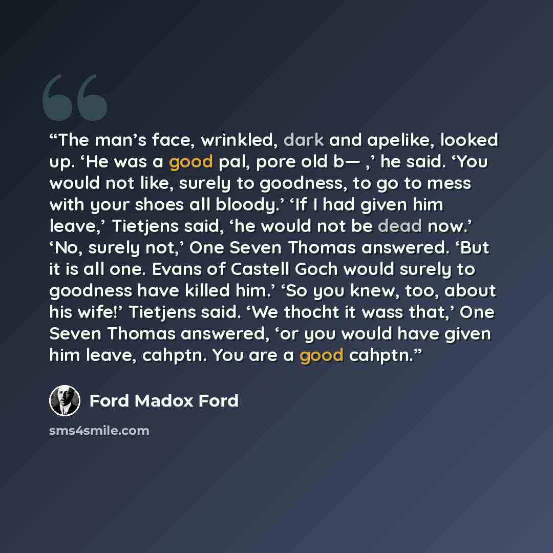 “The man’s face, wrinkled, dark and apelike, looked up. ‘He was a good pal, pore old b— ,’ he said. ‘You would not like, surely to goodness, to go to mess with your shoes all bloody.’ ‘If I had given him leave,’ Tietjens said, ‘he would not be dead now.’ ‘No, surely not,’ One Seven Thomas answered…” quote by Ford Madox Ford