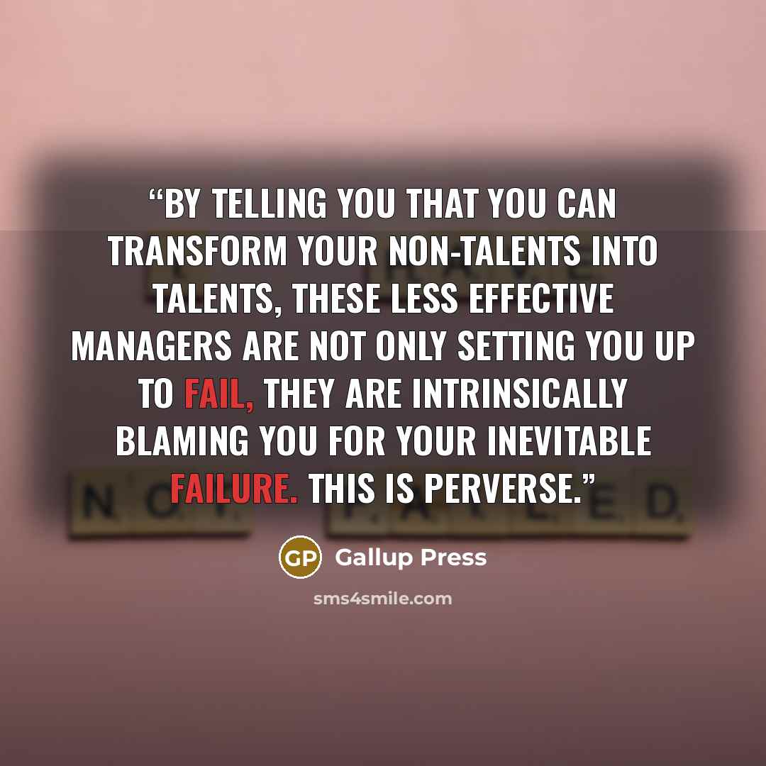 “By telling you that you can transform your non-talents into talents, these less effective managers are not only setting you up to fail, they are intrinsically blaming you for your inevitable failure. This is perverse.” quote by Gallup Press