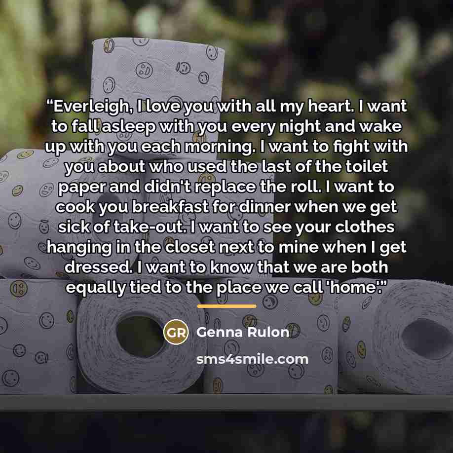 “Everleigh, I love you with all my heart. I want to fall asleep with you every night and wake up with you each morning. I want to fight with you about who used the last of the toilet paper and didn't replace the roll. I want to cook you breakfast for dinner when we get sick of take-out. I want to…” quote by Genna Rulon
