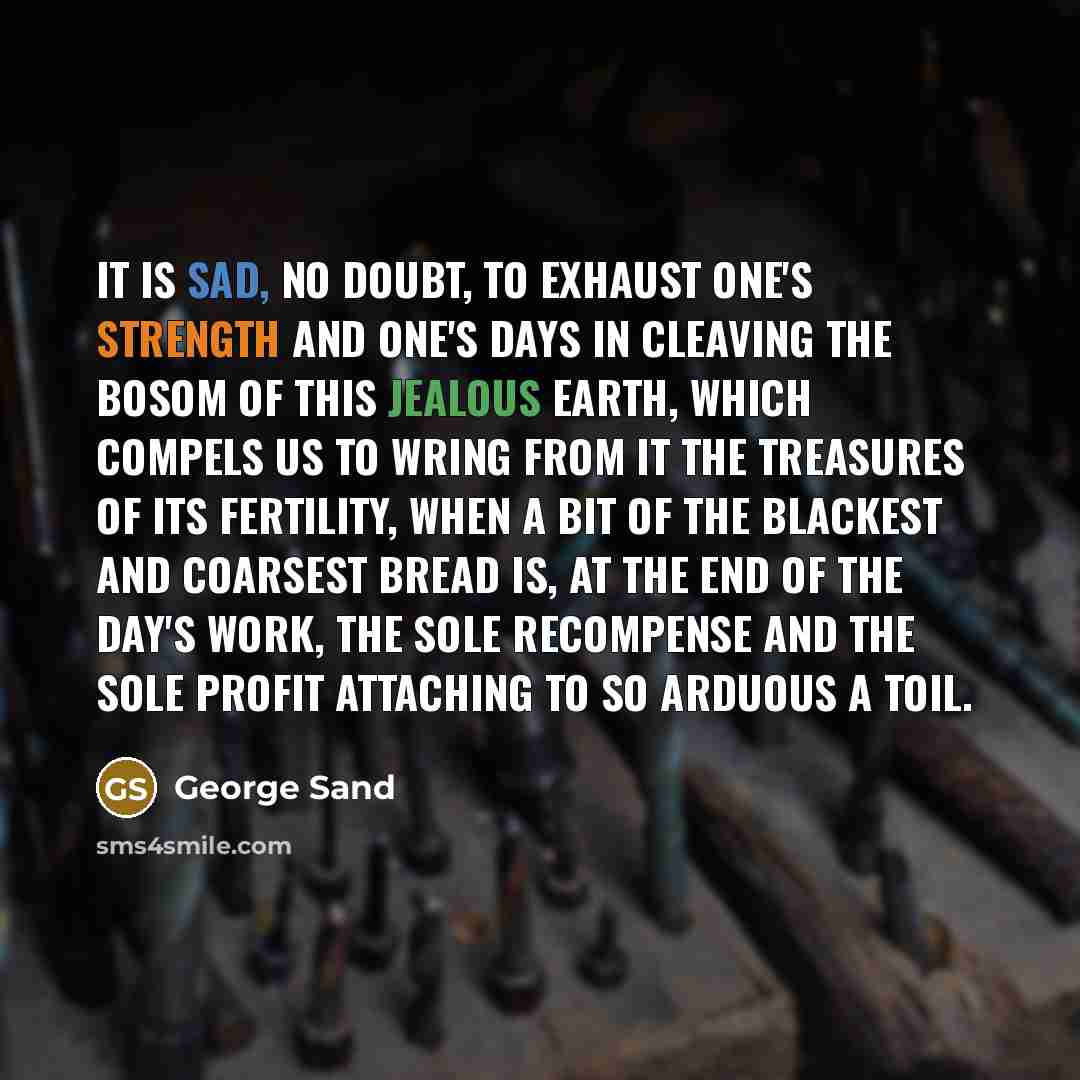 “It is sad, no doubt, to exhaust one's strength and one's days in cleaving the bosom of this jealous earth, which compels us to wring from it the treasures of its fertility, when a bit of the blackest and coarsest bread is, at the end of the day's work, the sole recompense and the sole profit…” quote by George Sand