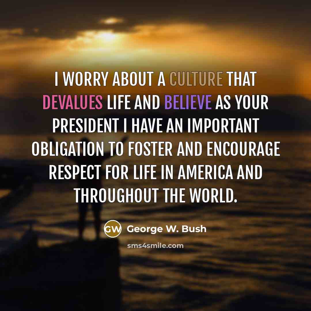 “I worry about a culture that devalues life and believe as your president I have an important obligation to foster and encourage respect for life in America and throughout the world.” quote by George W. Bush