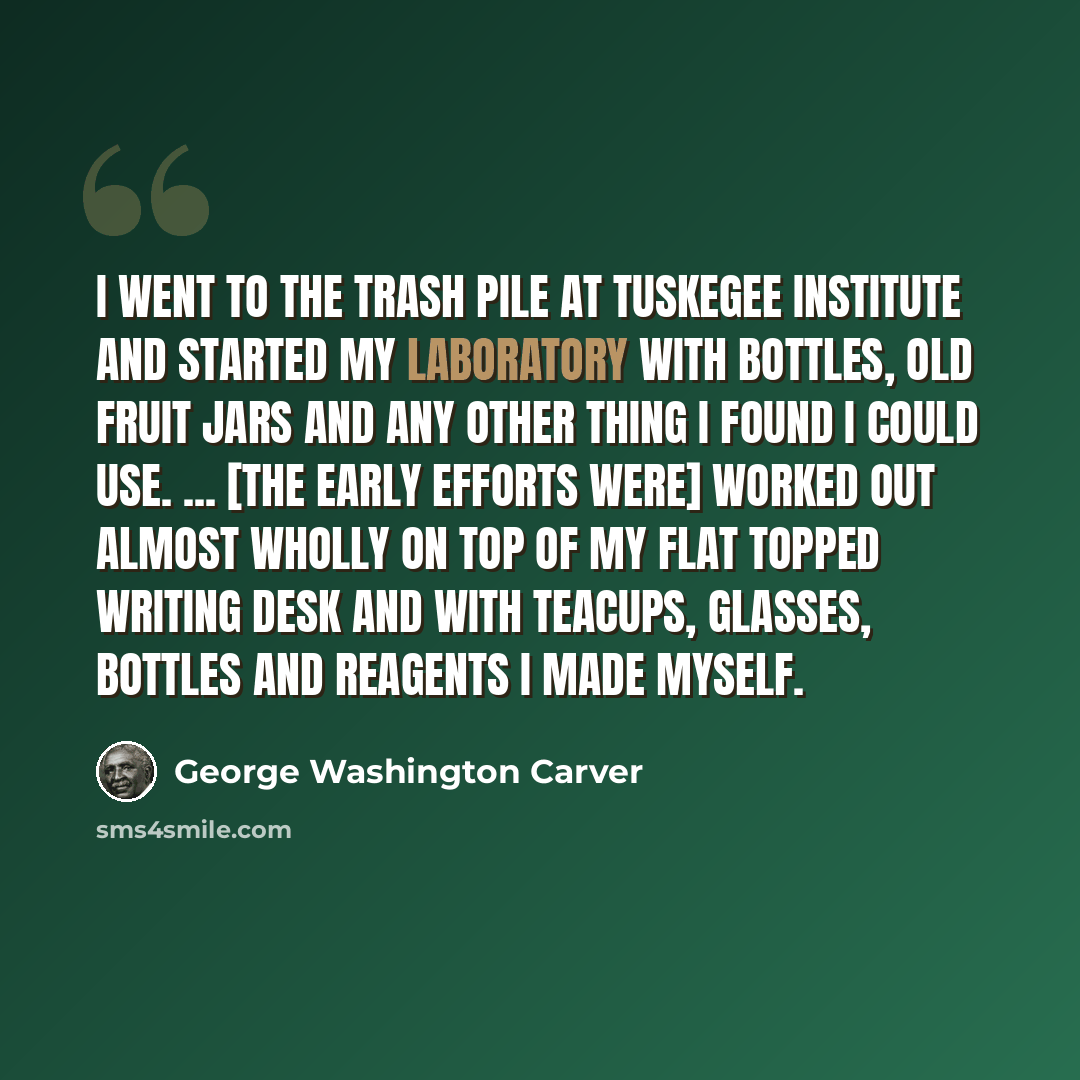 “I went to the trash pile at Tuskegee Institute and started my laboratory with bottles, old fruit jars and any other thing I found I could use. ... [The early efforts were] worked out almost wholly on top of my flat topped writing desk and with teacups, glasses, bottles and reagents I made myself.” quote by George Washington Carver