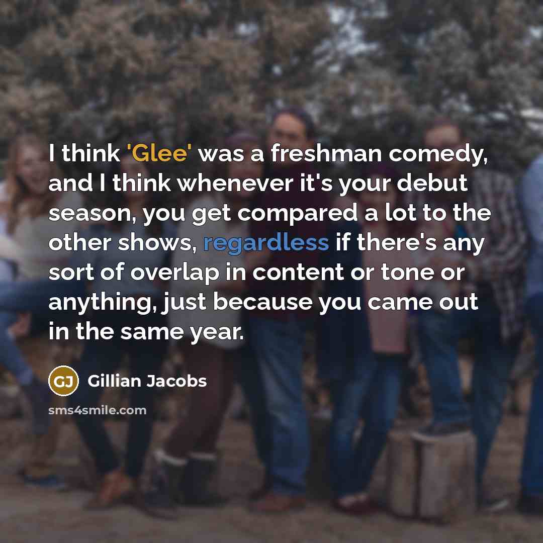 “I think 'Glee' was a freshman comedy, and I think whenever it's your debut season, you get compared a lot to the other shows, regardless if there's any sort of overlap in content or tone or anything, just because you came out in the same year.” quote by Gillian Jacobs
