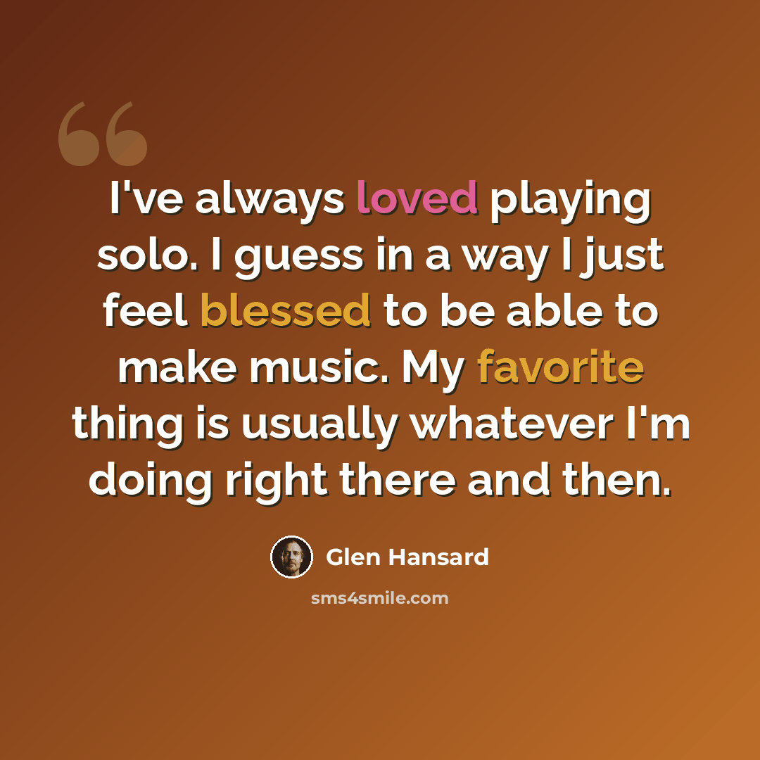 “I've always loved playing solo. I guess in a way I just feel blessed to be able to make music. My favorite thing is usually whatever I'm doing right there and then.” quote by Glen Hansard