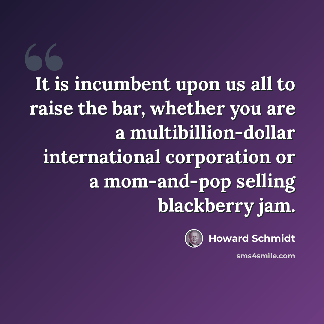 “It is incumbent upon us all to raise the bar, whether you are a multibillion-dollar international corporation or a mom-and-pop selling blackberry jam.” quote by Howard Schmidt