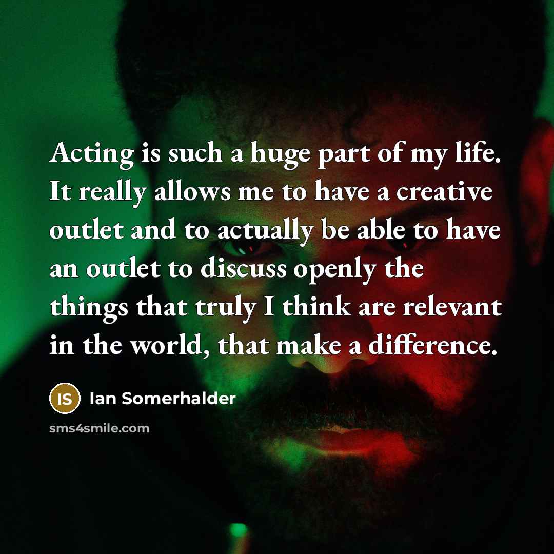 “Acting is such a huge part of my life. It really allows me to have a creative outlet and to actually be able to have an outlet to discuss openly the things that truly I think are relevant in the world, that make a difference.” quote by Ian Somerhalder