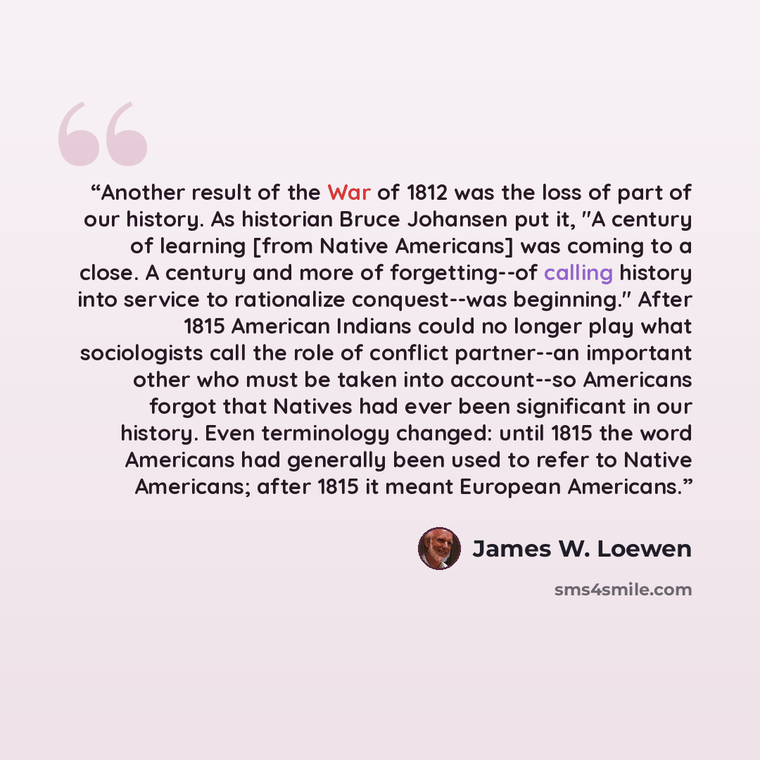 “Another result of the War of 1812 was the loss of part of our history. As historian Bruce Johansen put it, "A century of learning [from Native Americans] was coming to a close. A century and more of forgetting--of calling history into service to rationalize conquest--was beginning." After 1815…” quote by James W. Loewen