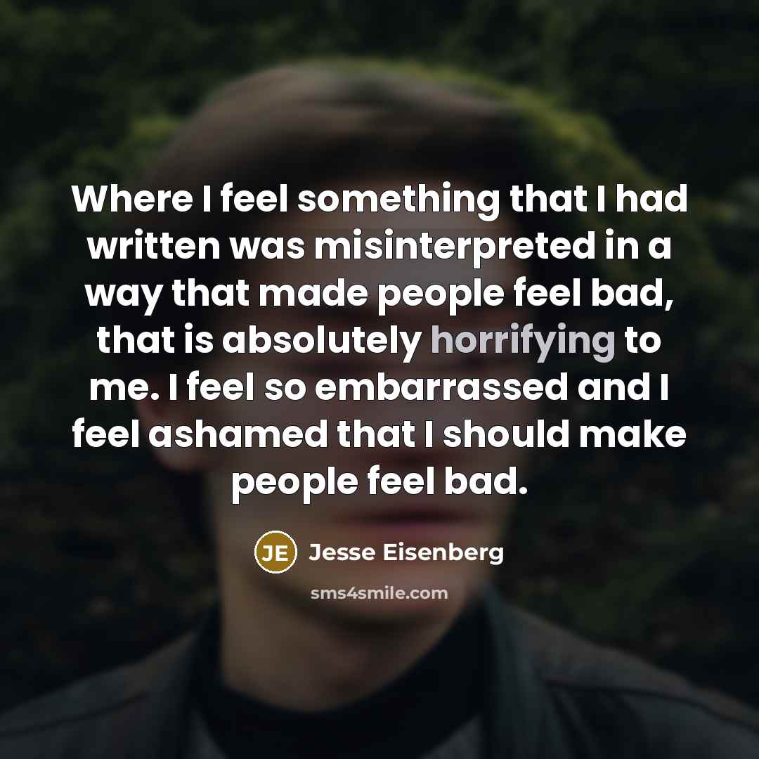 “Where I feel something that I had written was misinterpreted in a way that made people feel bad, that is absolutely horrifying to me. I feel so embarrassed and I feel ashamed that I should make people feel bad.” quote by Jesse Eisenberg