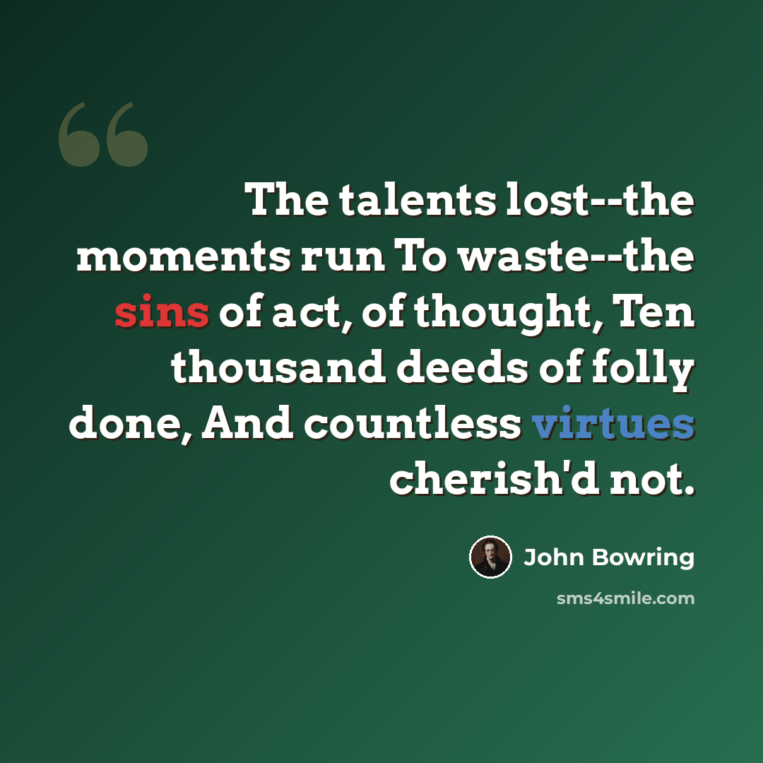 “The talents lost--the moments run To waste--the sins of act, of thought, Ten thousand deeds of folly done, And countless virtues cherish'd not.” quote by John Bowring