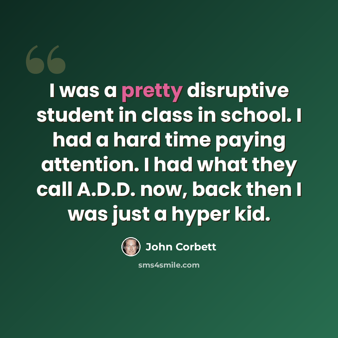 “I was a pretty disruptive student in class in school. I had a hard time paying attention. I had what they call A.D.D. now, back then I was just a hyper kid.” quote by John Corbett