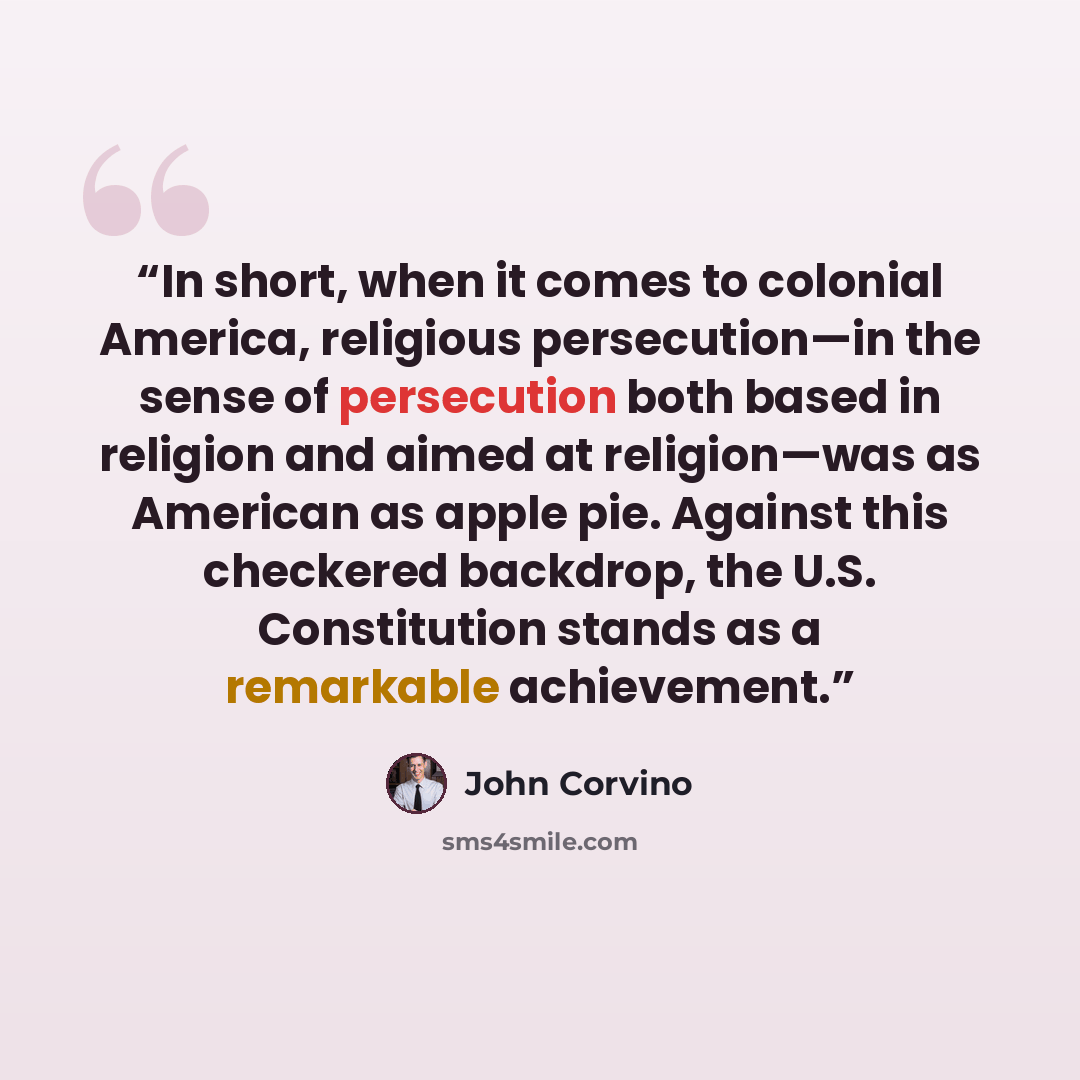 “In short, when it comes to colonial America, religious persecution—in the sense of persecution both based in religion and aimed at religion—was as American as apple pie. Against this checkered backdrop, the U.S. Constitution stands as a remarkable achievement.” quote by John Corvino