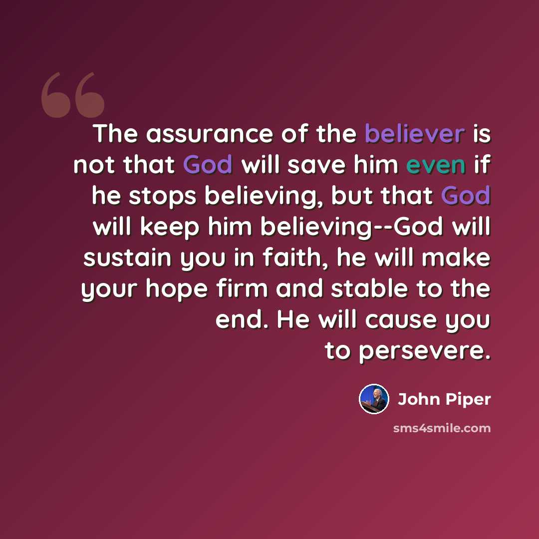 “The assurance of the believer is not that God will save him even if he stops believing, but that God will keep him believing--God will sustain you in faith, he will make your hope firm and stable to the end. He will cause you to persevere.” quote by John Piper