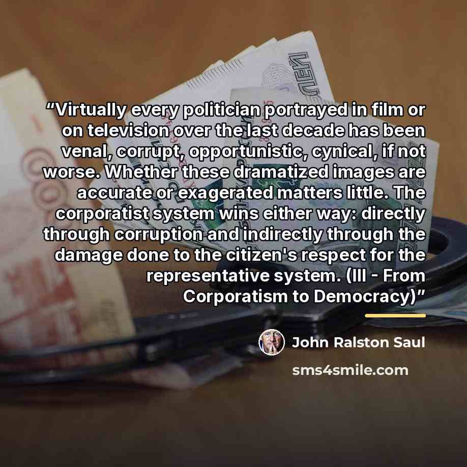 “Virtually every politician portrayed in film or on television over the last decade has been venal, corrupt, opportunistic, cynical, if not worse. Whether these dramatized images are accurate or exagerated matters little. The corporatist system wins either way: directly through corruption and…” quote by John Ralston Saul