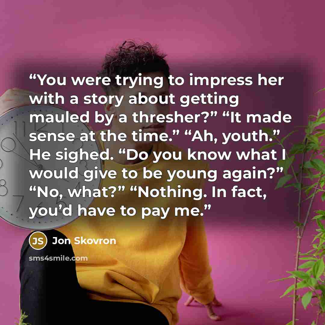 “You were trying to impress her with a story about getting mauled by a thresher?” “It made sense at the time.” “Ah, youth.” He sighed. “Do you know what I would give to be young again?” “No, what?” “Nothing. In fact, you’d have to pay me.” quote by Jon Skovron
