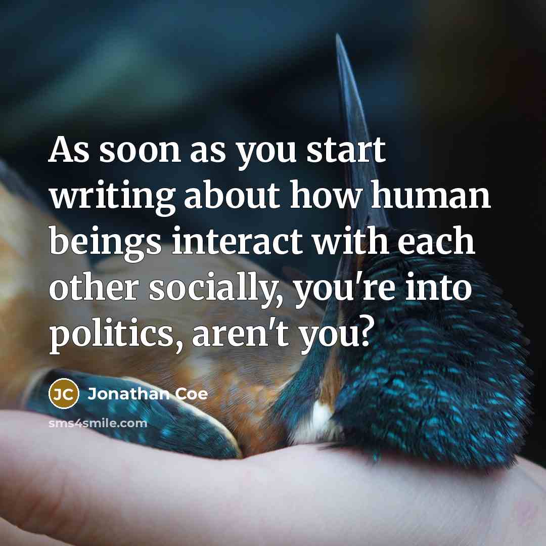 “As soon as you start writing about how human beings interact with each other socially, you're into politics, aren't you?” quote by Jonathan Coe