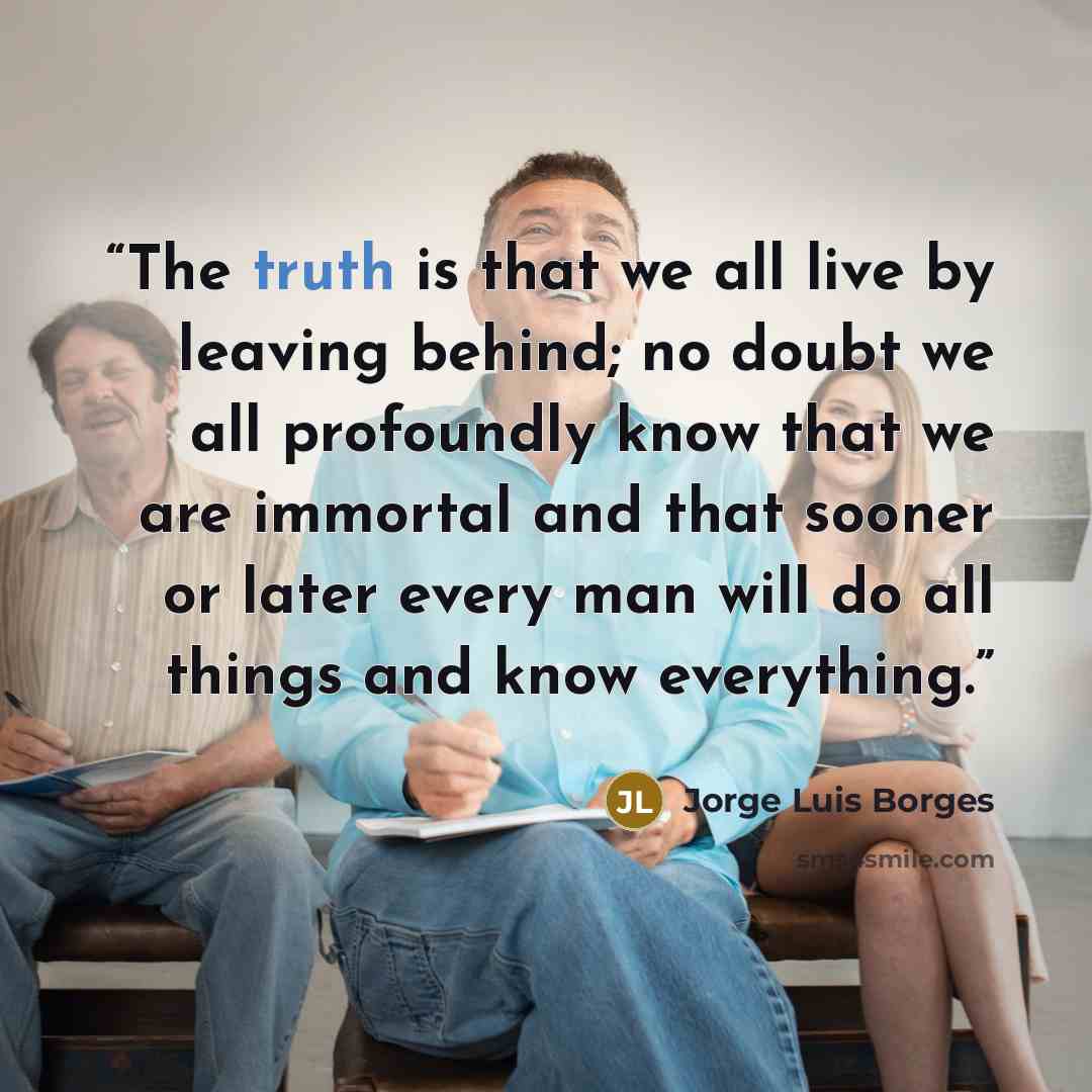 “The truth is that we all live by leaving behind; no doubt we all profoundly know that we are immortal and that sooner or later every man will do all things and know everything.” quote by Jorge Luis Borges