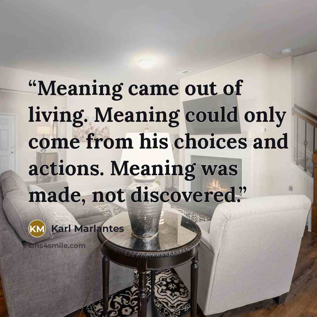 “Meaning came out of living. Meaning could only come from his choices and actions. Meaning was made, not discovered.” quote by Karl Marlantes