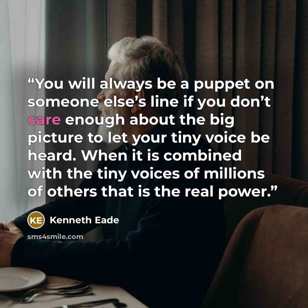 “You will always be a puppet on someone else’s line if you don’t care enough about the big picture to let your tiny voice be heard. When it is combined with the tiny voices of millions of others that is the real power.” quote by kenneth eade