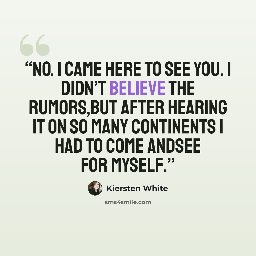 “No. I came here to see you. I didn’t believe the rumors,but after hearing it on so many continents I had to come andsee for myself.” quote by Kiersten White