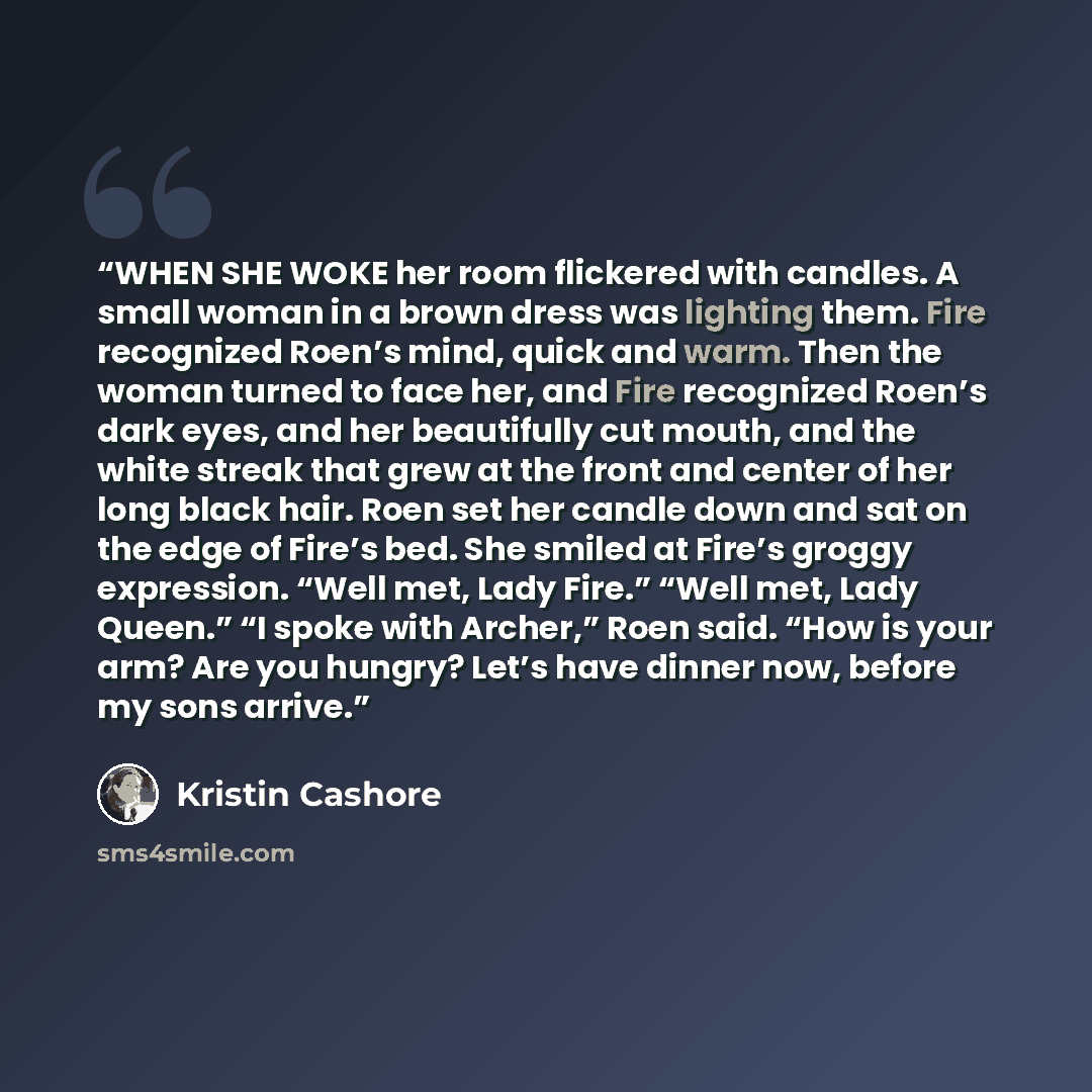 “WHEN SHE WOKE her room flickered with candles. A small woman in a brown dress was lighting them. Fire recognized Roen’s mind, quick and warm. Then the woman turned to face her, and Fire recognized Roen’s dark eyes, and her beautifully cut mouth, and the white streak that grew at the front and…” quote by Kristin Cashore