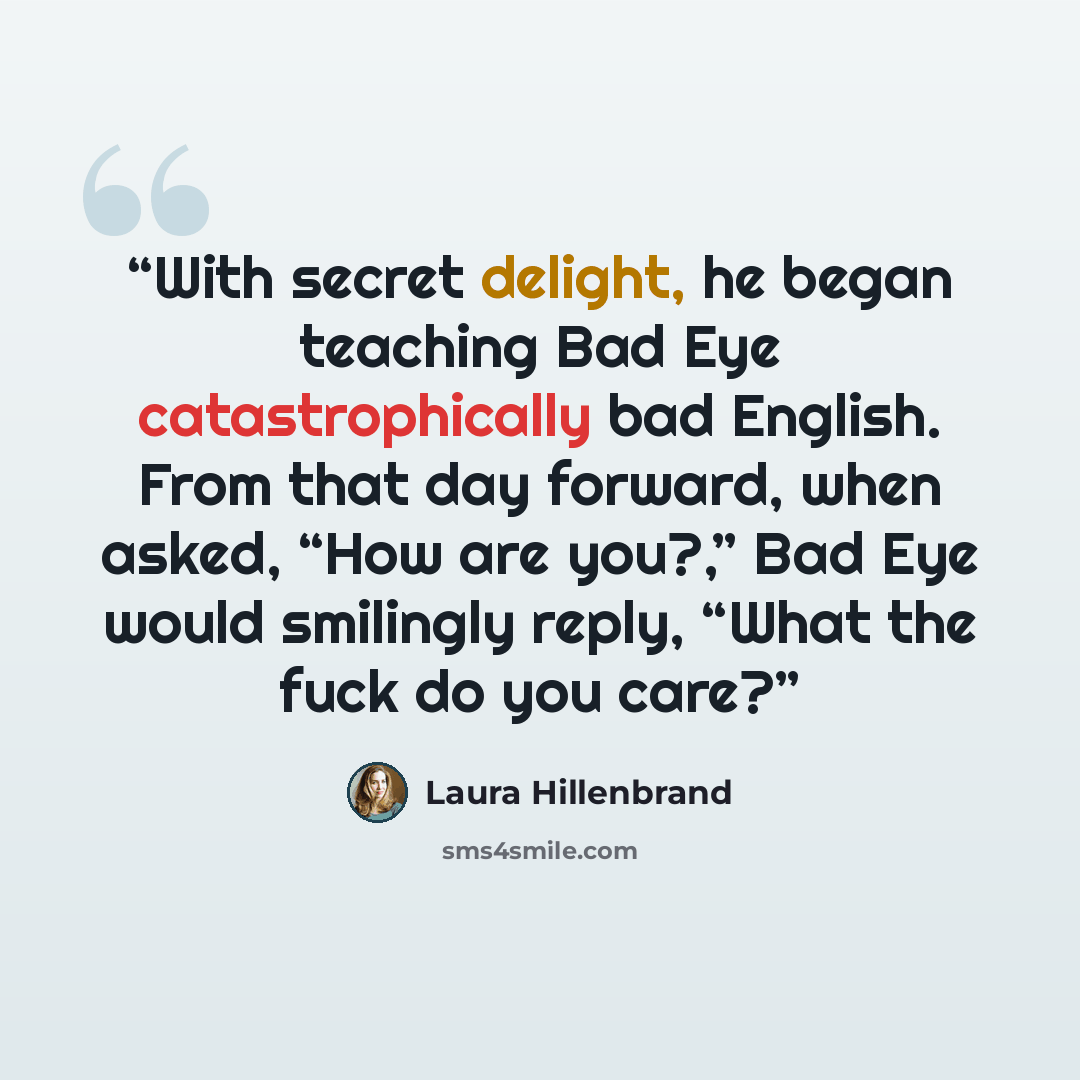 “With secret delight, he began teaching Bad Eye catastrophically bad English. From that day forward, when asked, “How are you?,” Bad Eye would smilingly reply, “What the fuck do you care?” quote by Laura Hillenbrand