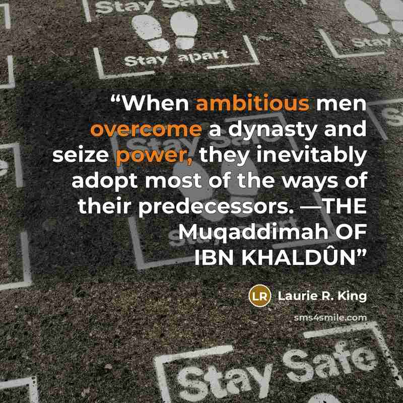 “When ambitious men overcome a dynasty and seize power, they inevitably adopt most of the ways of their predecessors. —THE Muqaddimah OF IBN KHALDÛN” quote by Laurie R. King