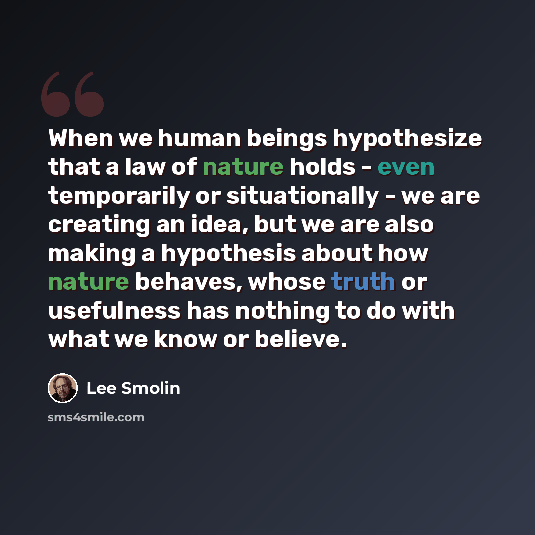 “When we human beings hypothesize that a law of nature holds - even temporarily or situationally - we are creating an idea, but we are also making a hypothesis about how nature behaves, whose truth or usefulness has nothing to do with what we know or believe.” quote by Lee Smolin
