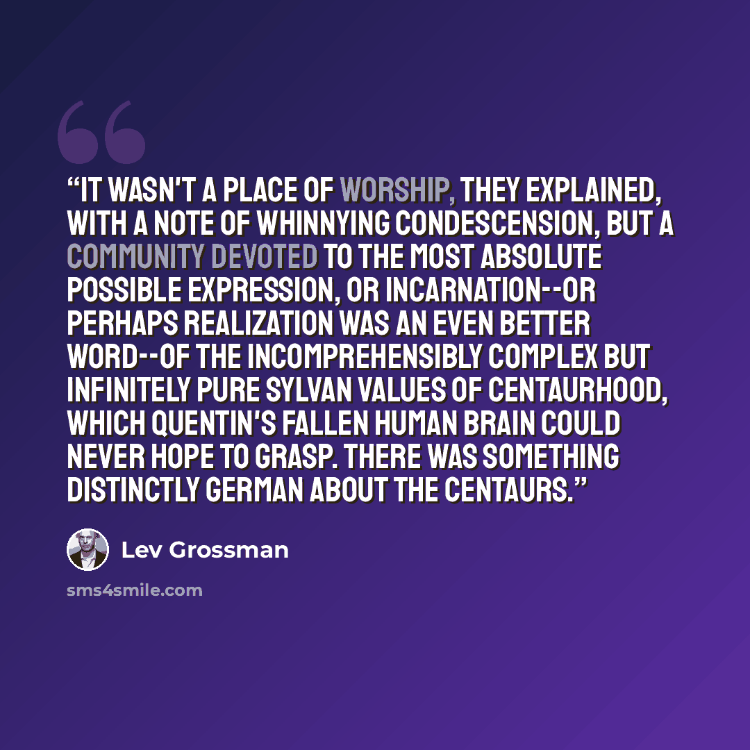 “It wasn't a place of worship, they explained, with a note of whinnying condescension, but a community devoted to the most absolute possible expression, or incarnation--or perhaps realization was an even better word--of the incomprehensibly complex but infinitely pure sylvan values of centaurhood…” quote by Lev Grossman