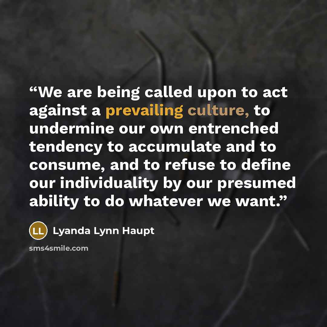 “We are being called upon to act against a prevailing culture, to undermine our own entrenched tendency to accumulate and to consume, and to refuse to define our individuality by our presumed ability to do whatever we want.” quote by Lyanda Lynn Haupt