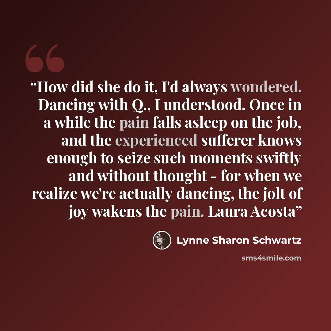 “How did she do it, I'd always wondered. Dancing with Q., I understood. Once in a while the pain falls asleep on the job, and the experienced sufferer knows enough to seize such moments swiftly and without thought - for when we realize we're actually dancing, the jolt of joy wakens the pain. Laura…” quote by Lynne Sharon Schwartz
