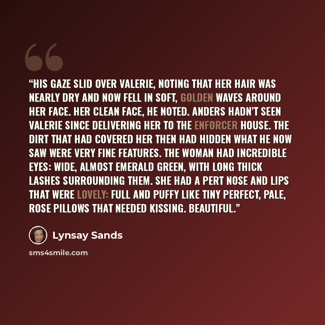 “His gaze slid over Valerie, noting that her hair was nearly dry and now fell in soft, golden waves around her face. Her clean face, he noted. Anders hadn’t seen Valerie since delivering her to the Enforcer house. The dirt that had covered her then had hidden what he now saw were very fine…” quote by Lynsay Sands