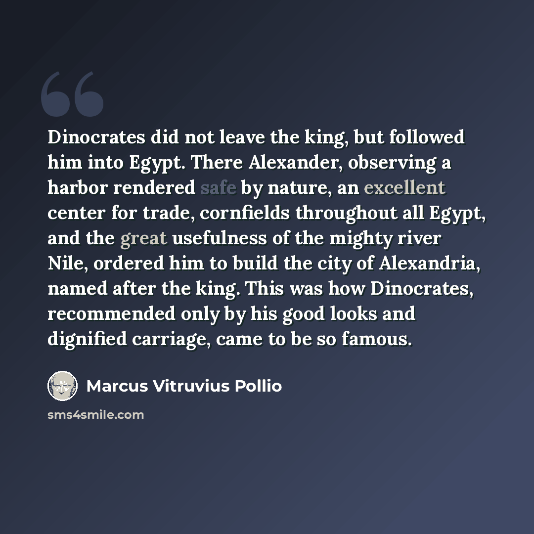 “Dinocrates did not leave the king, but followed him into Egypt. There Alexander, observing a harbor rendered safe by nature, an excellent center for trade, cornfields throughout all Egypt, and the great usefulness of the mighty river Nile, ordered him to build the city of Alexandria, named after…” quote by Marcus Vitruvius Pollio