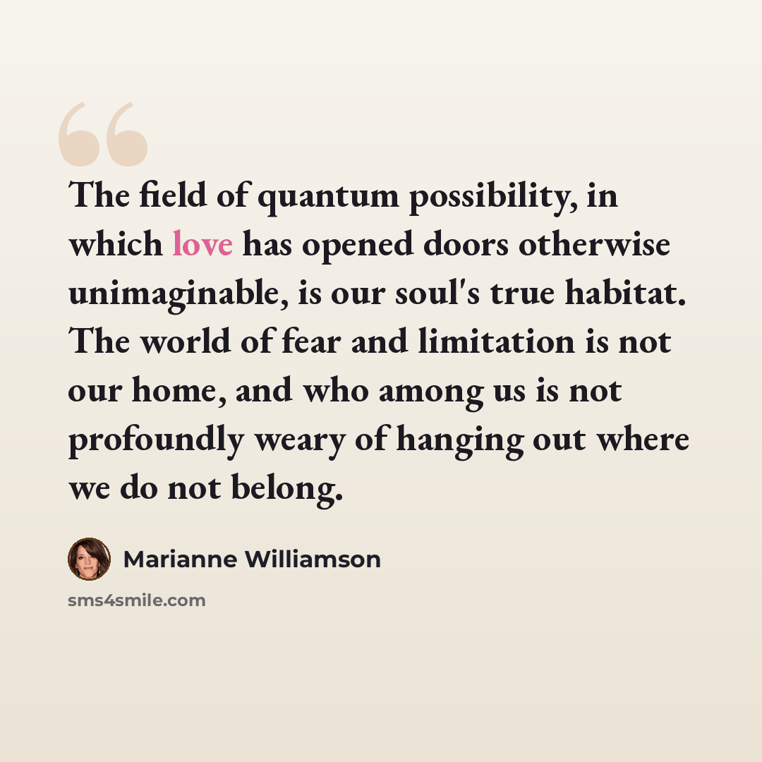 “The field of quantum possibility, in which love has opened doors otherwise unimaginable, is our soul's true habitat. The world of fear and limitation is not our home, and who among us is not profoundly weary of hanging out where we do not belong.” quote by Marianne Williamson