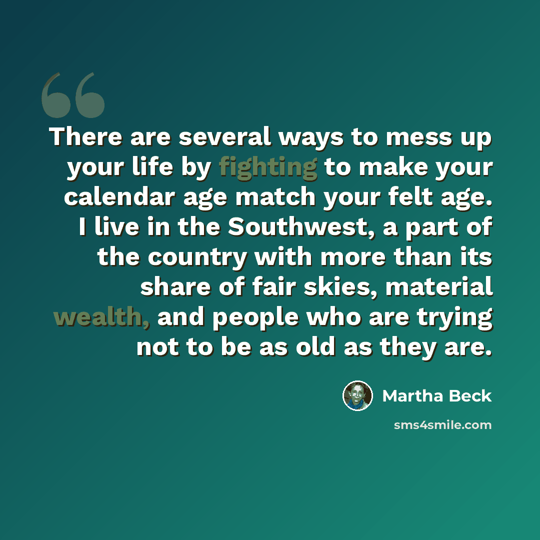 “There are several ways to mess up your life by fighting to make your calendar age match your felt age. I live in the Southwest, a part of the country with more than its share of fair skies, material wealth, and people who are trying not to be as old as they are.” quote by Martha Beck