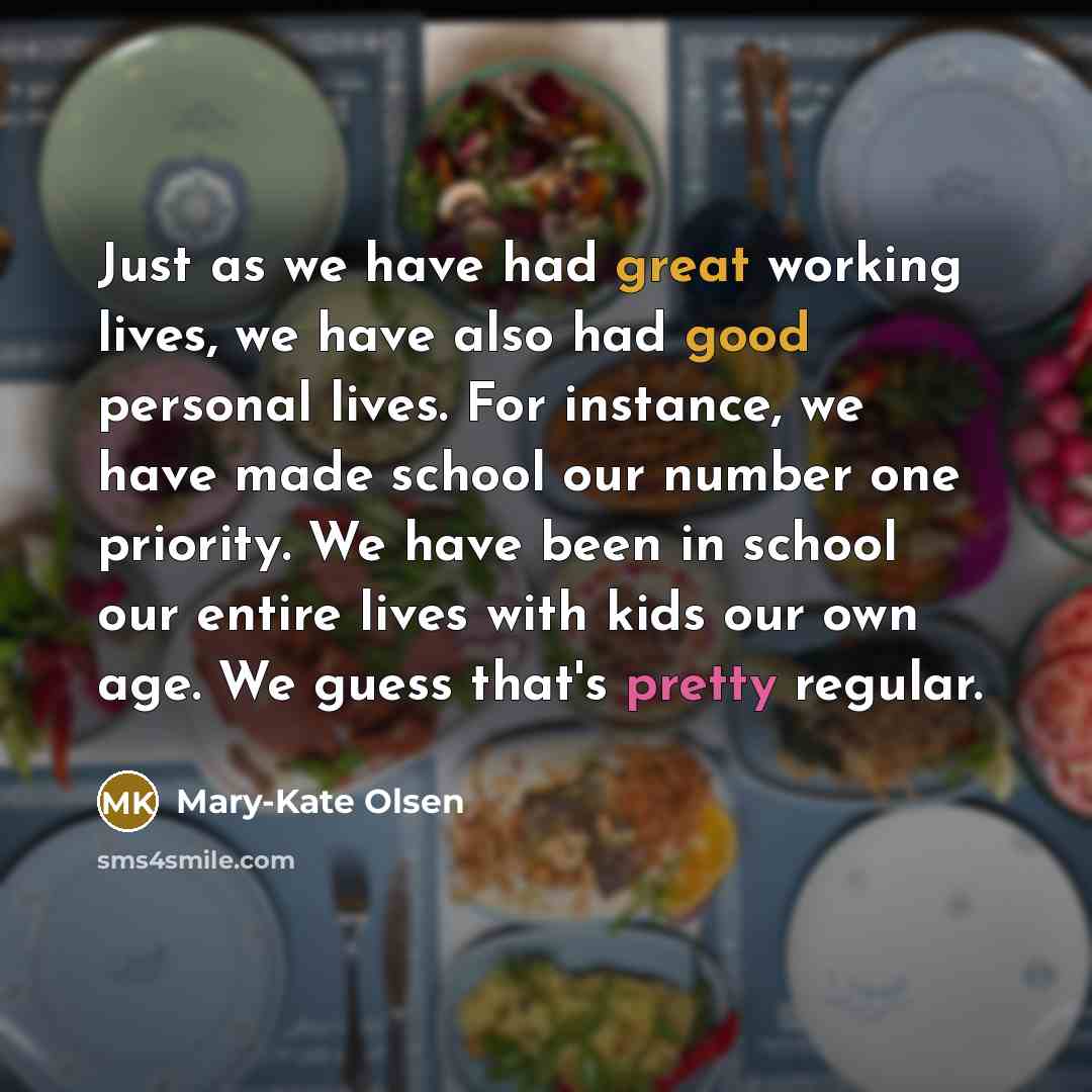 “Just as we have had great working lives, we have also had good personal lives. For instance, we have made school our number one priority. We have been in school our entire lives with kids our own age. We guess that's pretty regular.” quote by Mary-Kate Olsen