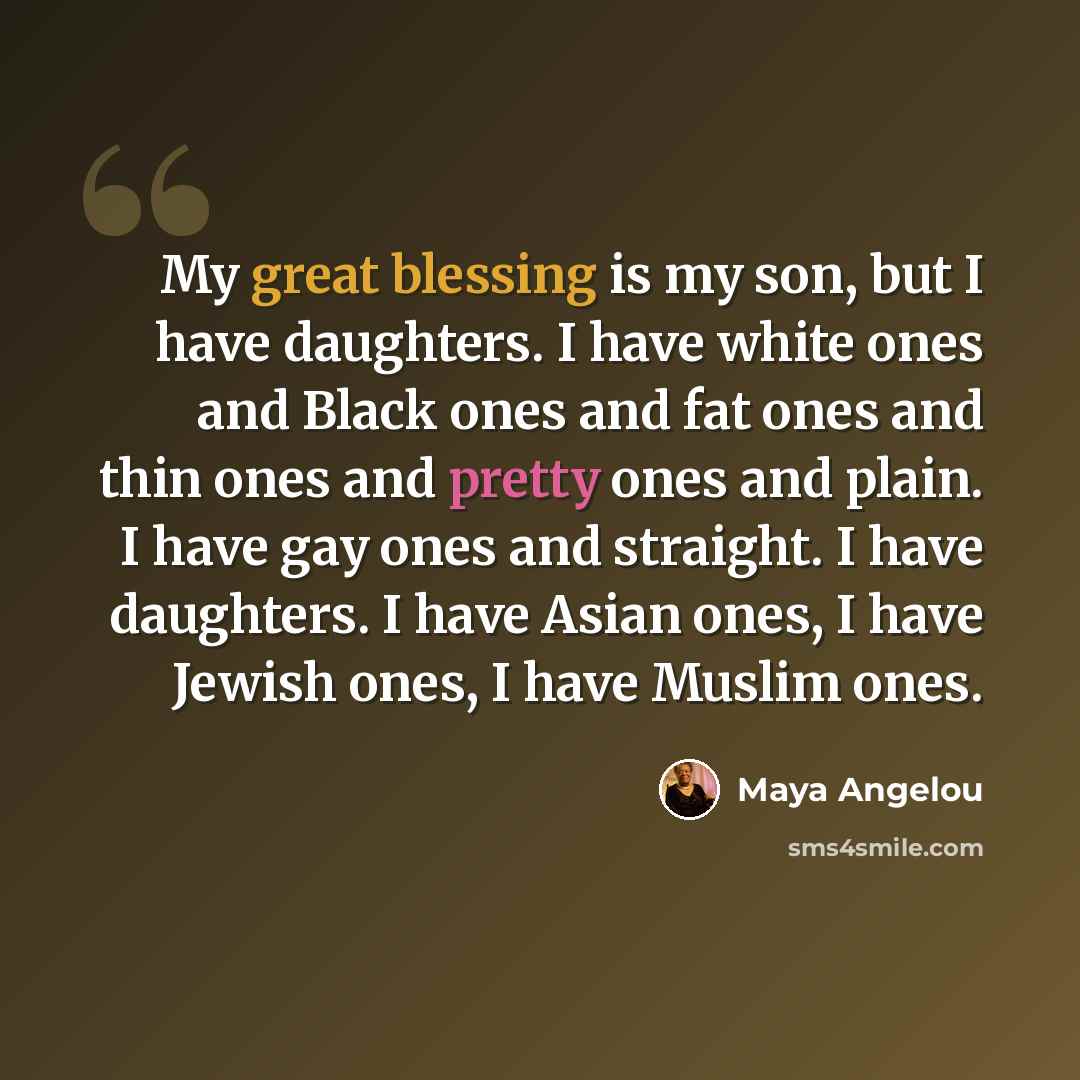 “My great blessing is my son, but I have daughters. I have white ones and Black ones and fat ones and thin ones and pretty ones and plain. I have gay ones and straight. I have daughters. I have Asian ones, I have Jewish ones, I have Muslim ones.” quote by Maya Angelou