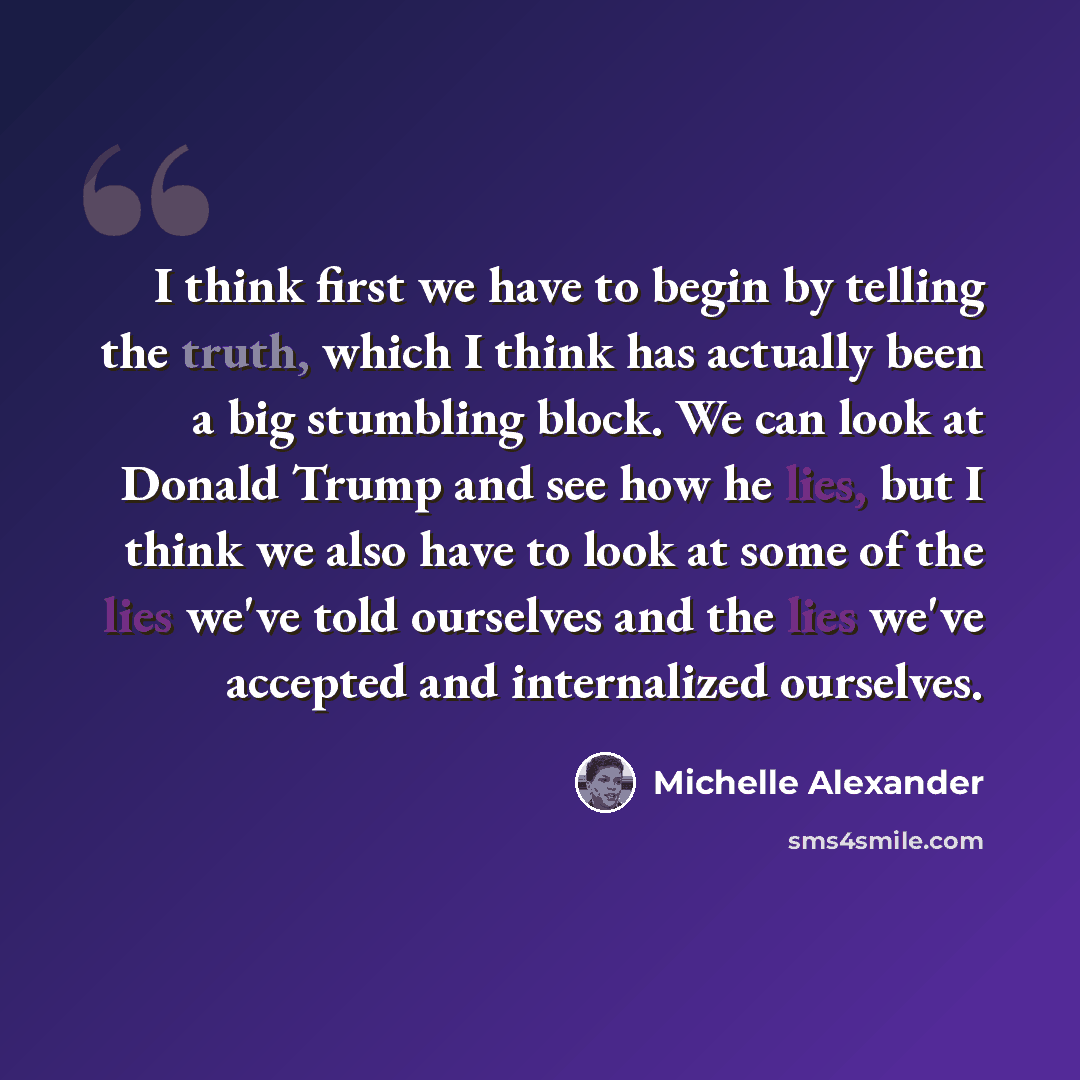 “I think first we have to begin by telling the truth, which I think has actually been a big stumbling block. We can look at Donald Trump and see how he lies, but I think we also have to look at some of the lies we've told ourselves and the lies we've accepted and internalized ourselves.” quote by Michelle Alexander