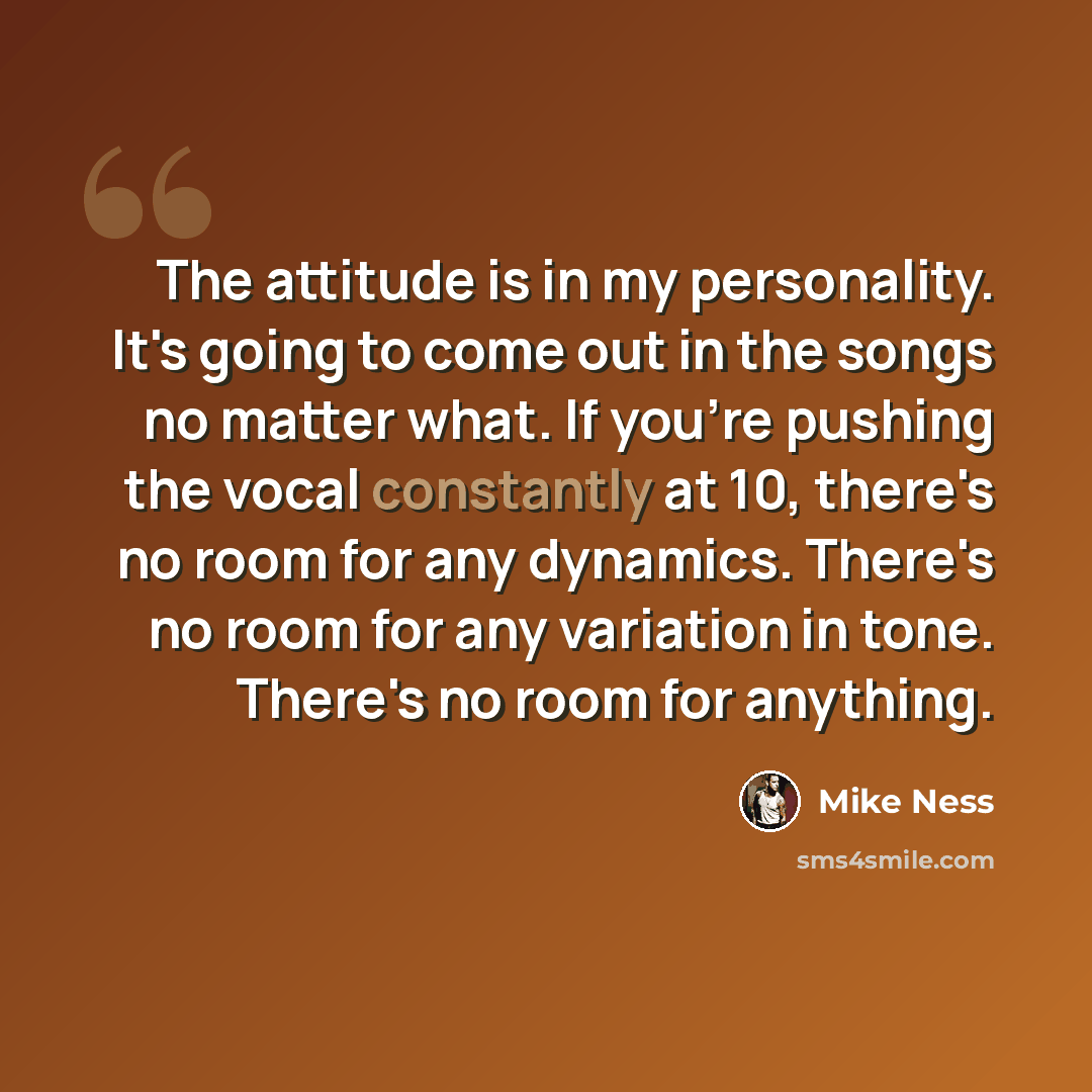 “The attitude is in my personality. It's going to come out in the songs no matter what. If you're pushing the vocal constantly at 10, there's no room for any dynamics. There's no room for any variation in tone. There's no room for anything.” quote by Mike Ness