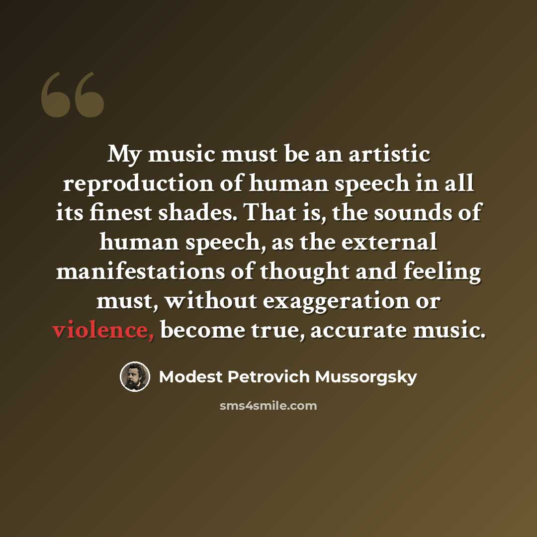“My music must be an artistic reproduction of human speech in all its finest shades. That is, the sounds of human speech, as the external manifestations of thought and feeling must, without exaggeration or violence, become true, accurate music.” quote by Modest Petrovich Mussorgsky