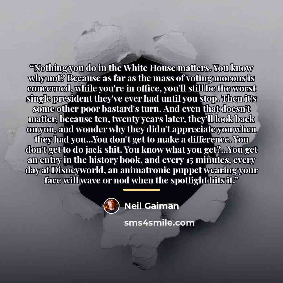 “Nothing you do in the White House matters. You know why not? Because as far as the mass of voting morons is concerned, while you're in office, you'll still be the worst single president they've ever had until you stop. Then it's some other poor bastard's turn. And even that doesn't matter, because…” quote by Neil Gaiman