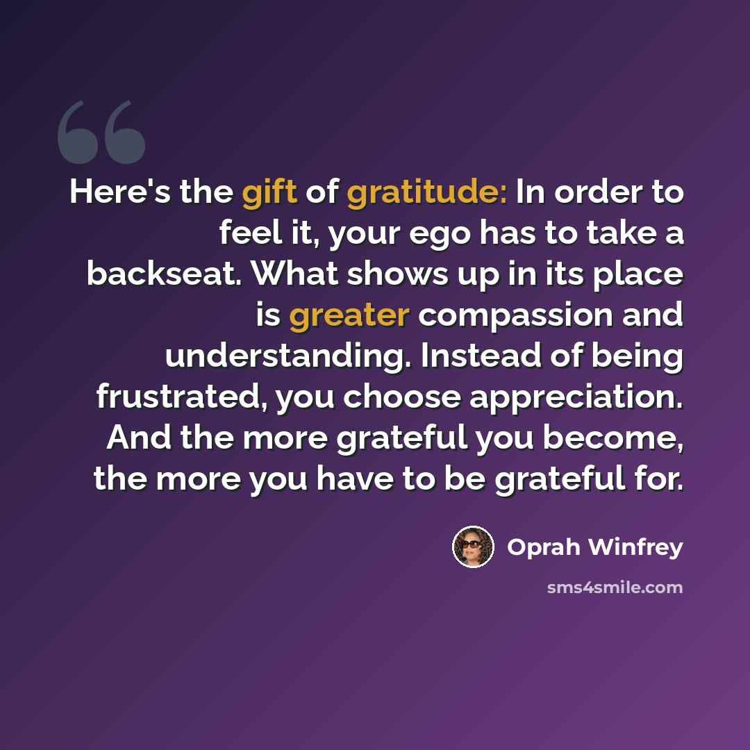 “Here's the gift of gratitude: In order to feel it, your ego has to take a backseat. What shows up in its place is greater compassion and understanding. Instead of being frustrated, you choose appreciation. And the more grateful you become, the more you have to be grateful for.” quote by Oprah Winfrey