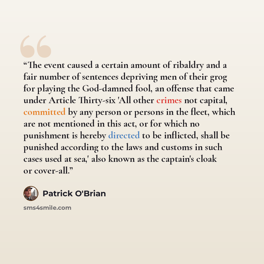 “The event caused a certain amount of ribaldry and a fair number of sentences depriving men of their grog for playing the God-damned fool, an offense that came under Article Thirty-six 'All other crimes not capital, committed by any person or persons in the fleet, which are not mentioned in this…” quote by Patrick O'Brian