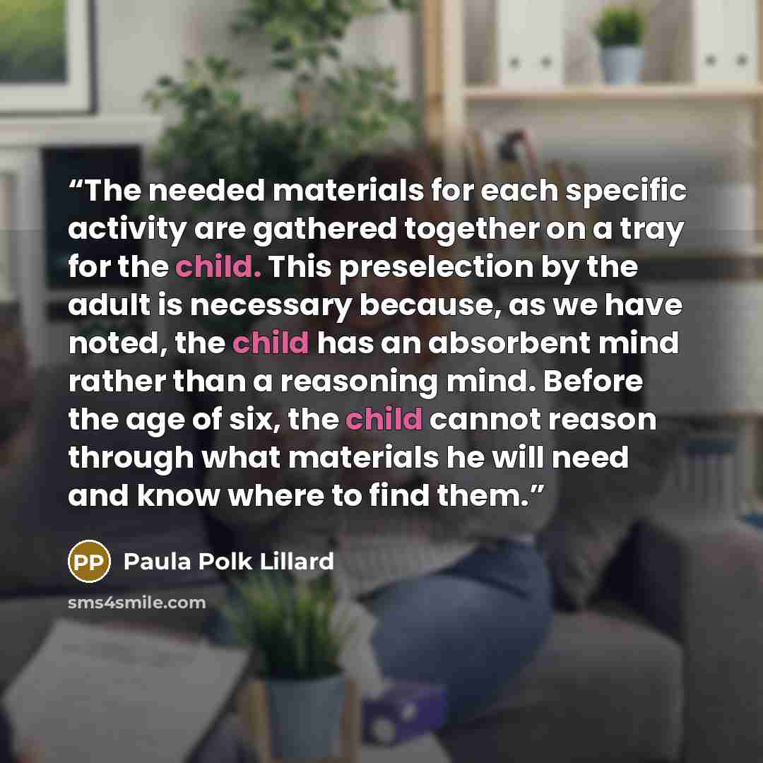 “The needed materials for each specific activity are gathered together on a tray for the child. This preselection by the adult is necessary because, as we have noted, the child has an absorbent mind rather than a reasoning mind. Before the age of six, the child cannot reason through what materials…” quote by Paula Polk Lillard