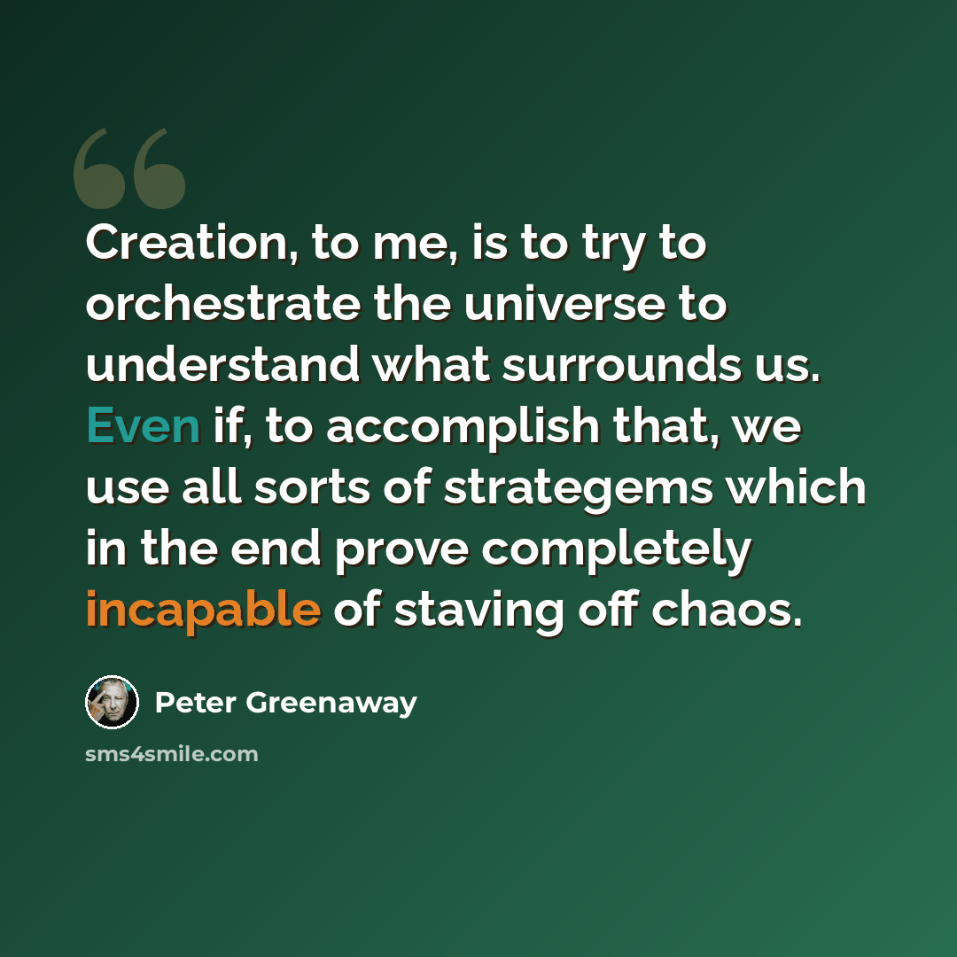 “Creation, to me, is to try to orchestrate the universe to understand what surrounds us. Even if, to accomplish that, we use all sorts of strategems which in the end prove completely incapable of staving off chaos.” quote by Peter Greenaway
