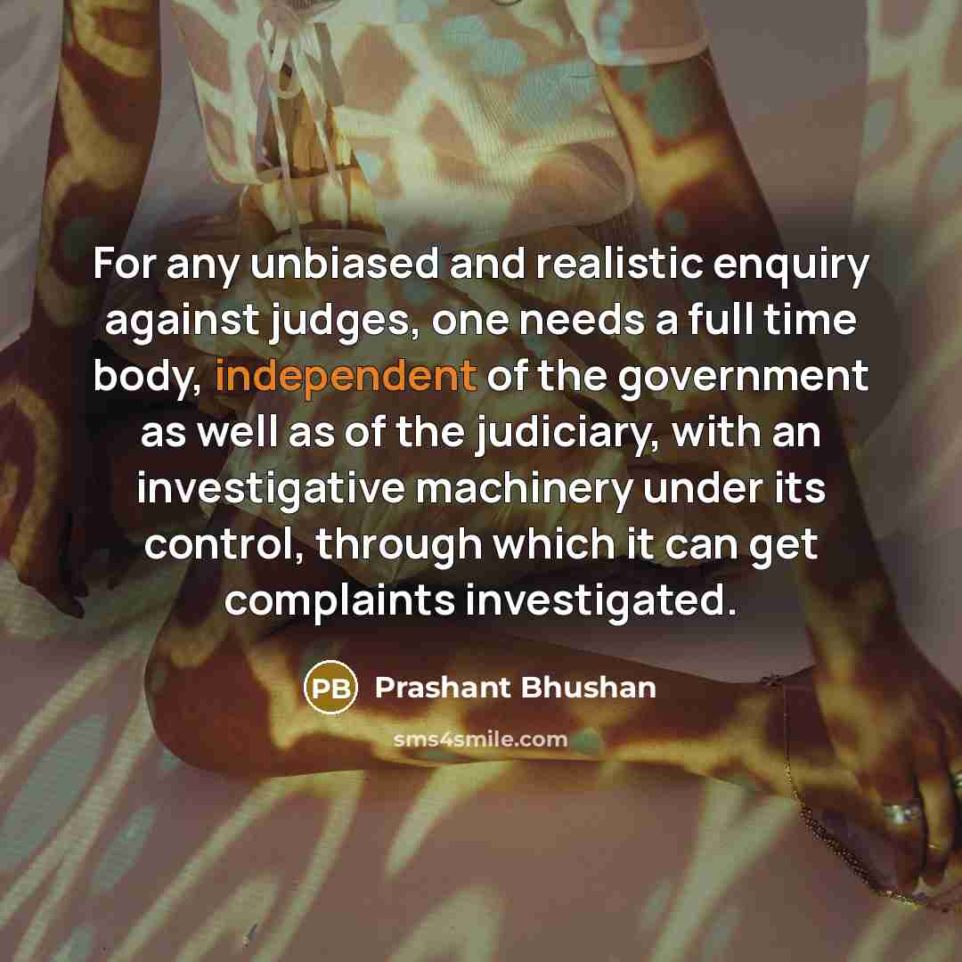 “For any unbiased and realistic enquiry against judges, one needs a full time body, independent of the government as well as of the judiciary, with an investigative machinery under its control, through which it can get complaints investigated.” quote by Prashant Bhushan