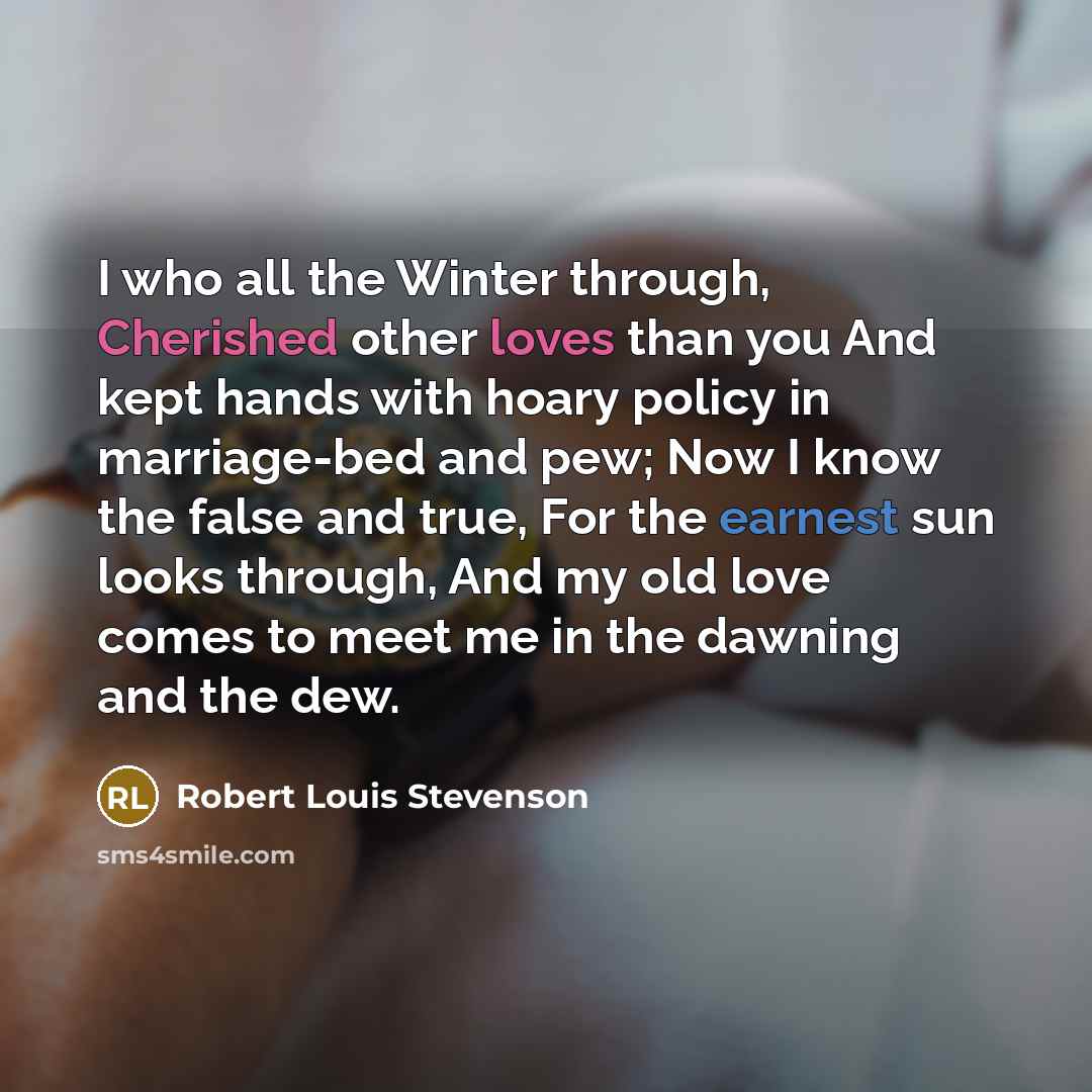 “I who all the Winter through, Cherished other loves than you And kept hands with hoary policy in marriage-bed and pew; Now I know the false and true, For the earnest sun looks through, And my old love comes to meet me in the dawning and the dew.” quote by Robert Louis Stevenson